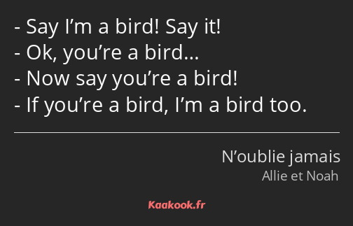 Say I’m a bird! Say it! Ok, you’re a bird… Now say you’re a bird! If you’re a bird, I’m a bird too.