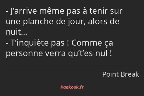 J’arrive même pas à tenir sur une planche de jour, alors de nuit… T’inquiète pas ! Comme ça…