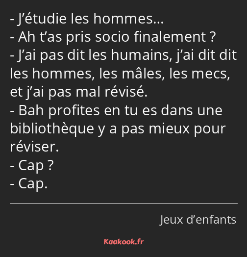 J’étudie les hommes… Ah t’as pris socio finalement ? J’ai pas dit les humains, j’ai dit dit les…