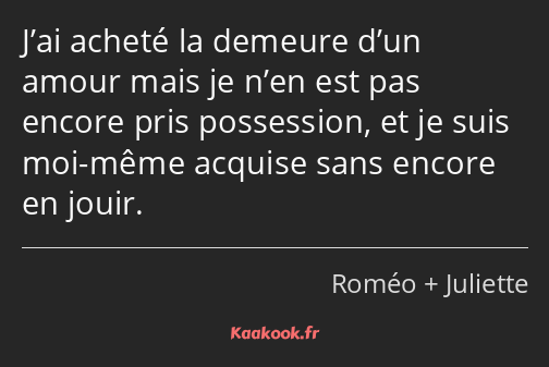 J’ai acheté la demeure d’un amour mais je n’en est pas encore pris possession, et je suis moi-même…