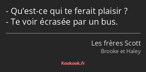 Qu’est-ce qui te ferait plaisir ? Te voir écrasée par un bus.