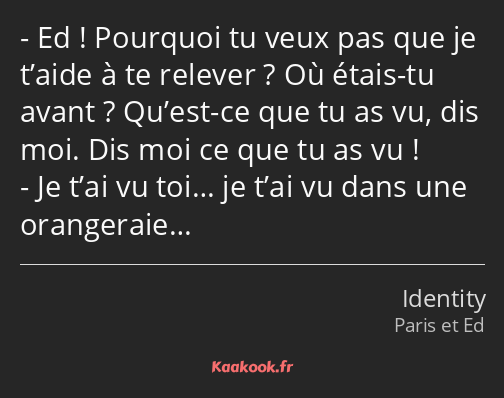 Ed ! Pourquoi tu veux pas que je t’aide à te relever ? Où étais-tu avant ? Qu’est-ce que tu as vu…