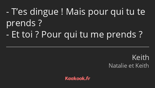 T’es dingue ! Mais pour qui tu te prends ? Et toi ? Pour qui tu me prends ?