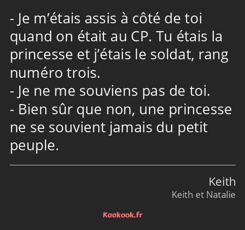 Je m’étais assis à côté de toi quand on était au CP. Tu étais la princesse et j’étais le soldat…