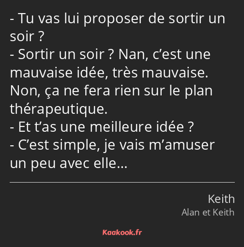 Tu vas lui proposer de sortir un soir ? Sortir un soir ? Nan, c’est une mauvaise idée, très…