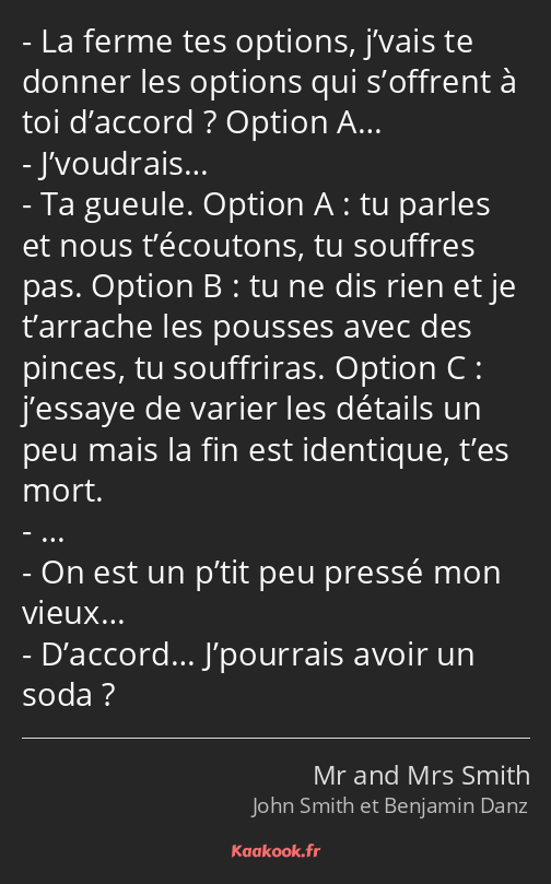 La ferme tes options, j’vais te donner les options qui s’offrent à toi d’accord ? Option A……