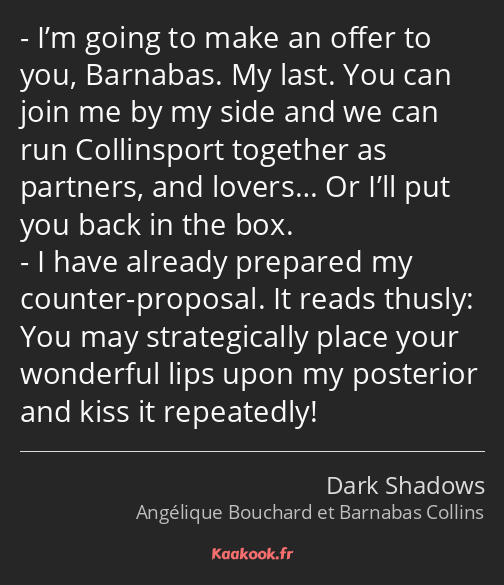 I’m going to make an offer to you, Barnabas. My last. You can join me by my side and we can run…