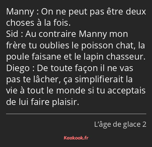 On ne peut pas être deux choses à la fois. Au contraire Manny mon frère tu oublies le poisson chat…