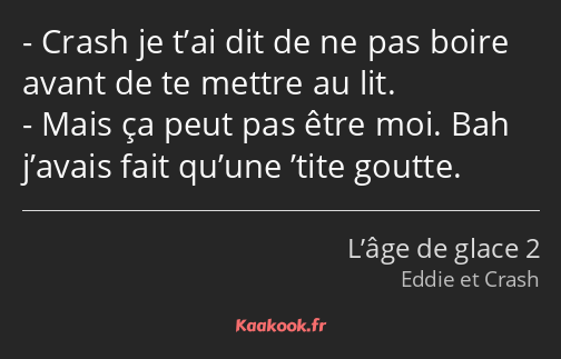 Crash je t’ai dit de ne pas boire avant de te mettre au lit. Mais ça peut pas être moi. Bah j’avais…