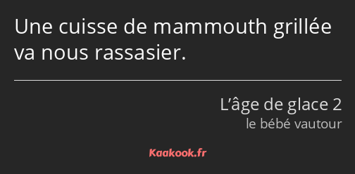 Une cuisse de mammouth grillée va nous rassasier.