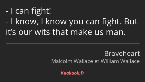 I can fight! I know, I know you can fight. But it’s our wits that make us man.