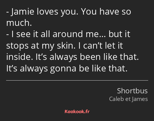 Jamie loves you. You have so much. I see it all around me… but it stops at my skin. I can’t let it…