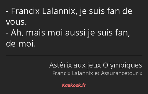 Francix Lalannix, je suis fan de vous. Ah, mais moi aussi je suis fan, de moi.