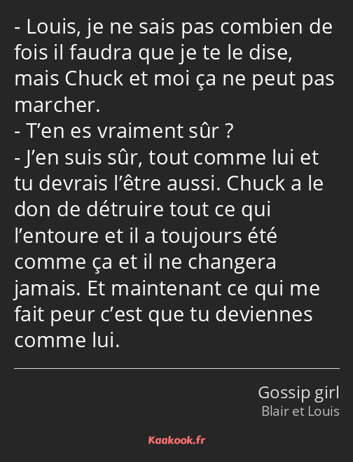 Louis, je ne sais pas combien de fois il faudra que je te le dise, mais Chuck et moi ça ne peut pas…