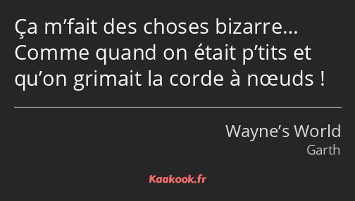 Ça m’fait des choses bizarre… Comme quand on était p’tits et qu’on grimait la corde à nœuds !