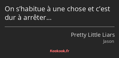 On s’habitue à une chose et c’est dur à arrêter…