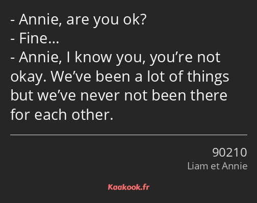 Annie, are you ok? Fine… Annie, I know you, you’re not okay. We’ve been a lot of things but we’ve…