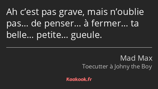 Ah c’est pas grave, mais n’oublie pas… de penser… à fermer… ta belle… petite… gueule.