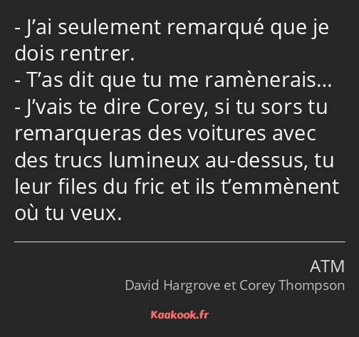 J’ai seulement remarqué que je dois rentrer. T’as dit que tu me ramènerais… J’vais te dire Corey…