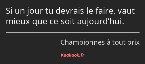 Si un jour tu devrais le faire, vaut mieux que ce soit aujourd’hui.