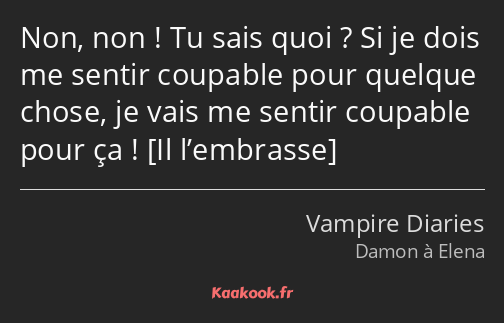 Non, non ! Tu sais quoi ? Si je dois me sentir coupable pour quelque chose, je vais me sentir…