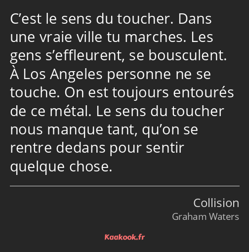 C’est le sens du toucher. Dans une vraie ville tu marches. Les gens s’effleurent, se bousculent. À…