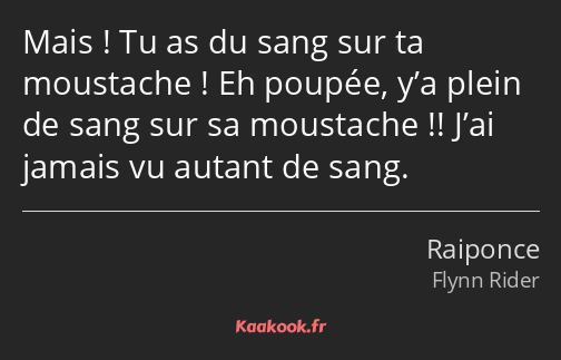 Mais ! Tu as du sang sur ta moustache ! Eh poupée, y’a plein de sang sur sa moustache !! J’ai…