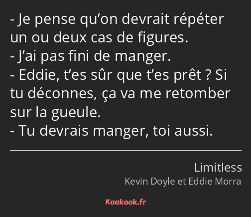 Je pense qu’on devrait répéter un ou deux cas de figures. J’ai pas fini de manger. Eddie, t’es sûr…