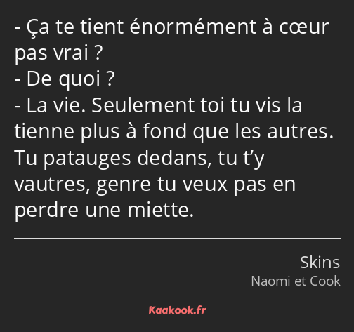 Ça te tient énormément à cœur pas vrai ? De quoi ? La vie. Seulement toi tu vis la tienne plus à…