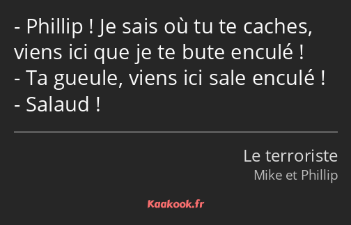 Phillip ! Je sais où tu te caches, viens ici que je te bute enculé ! Ta gueule, viens ici sale…