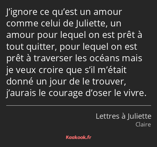 J’ignore ce qu’est un amour comme celui de Juliette, un amour pour lequel on est prêt à tout…