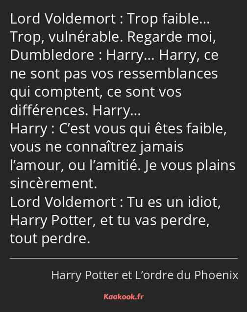 Trop faible… Trop, vulnérable. Regarde moi, Harry… Harry, ce ne sont pas vos ressemblances qui…