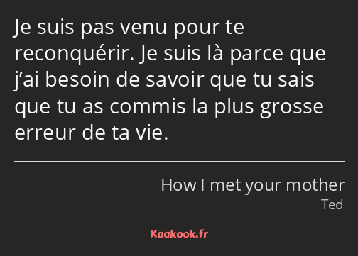 Je suis pas venu pour te reconquérir. Je suis là parce que j’ai besoin de savoir que tu sais que tu…