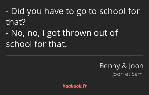 Did you have to go to school for that? No, no, I got thrown out of school for that.