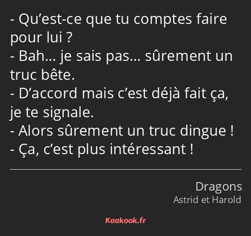 Qu’est-ce que tu comptes faire pour lui ? Bah… je sais pas… sûrement un truc bête. D’accord mais…