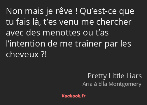 Non mais je rêve ! Qu’est-ce que tu fais là, t’es venu me chercher avec des menottes ou t’as…