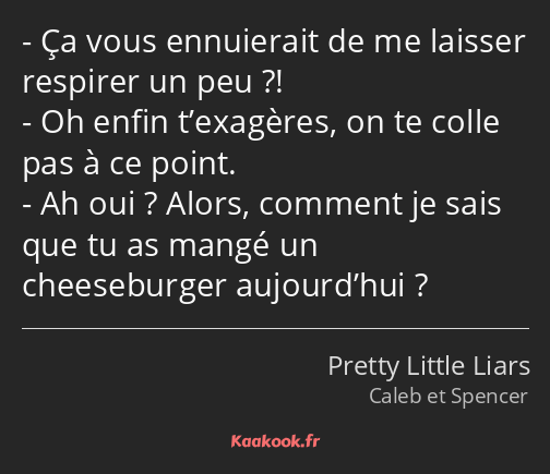 Ça vous ennuierait de me laisser respirer un peu ?! Oh enfin t’exagères, on te colle pas à ce point…