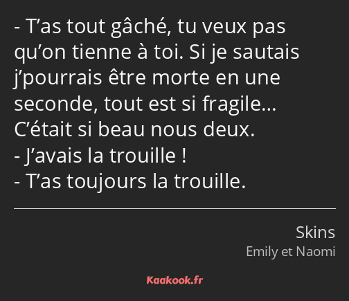 T’as tout gâché, tu veux pas qu’on tienne à toi. Si je sautais j’pourrais être morte en une seconde…