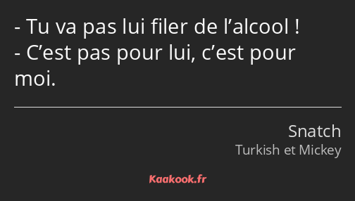 Tu va pas lui filer de l’alcool ! C’est pas pour lui, c’est pour moi.