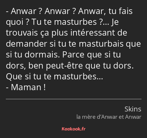 Anwar ? Anwar ? Anwar, tu fais quoi ? Tu te masturbes ?… Je trouvais ça plus intéressant de…