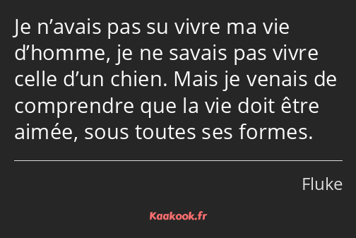 Je n’avais pas su vivre ma vie d’homme, je ne savais pas vivre celle d’un chien. Mais je venais de…