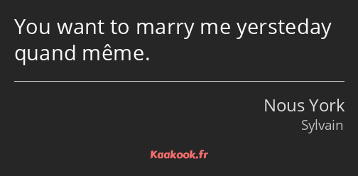 You want to marry me yersteday quand même.