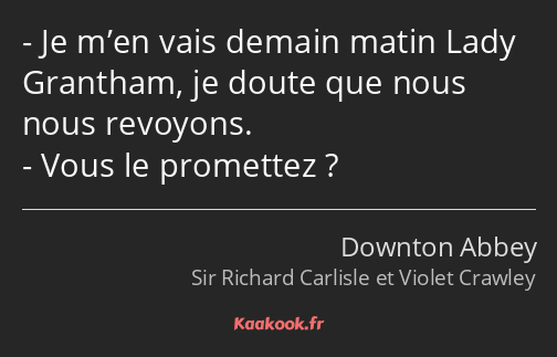 Je m’en vais demain matin Lady Grantham, je doute que nous nous revoyons. Vous le promettez ?