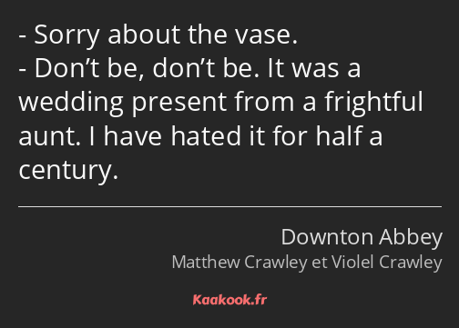 Sorry about the vase. Don’t be, don’t be. It was a wedding present from a frightful aunt. I have…