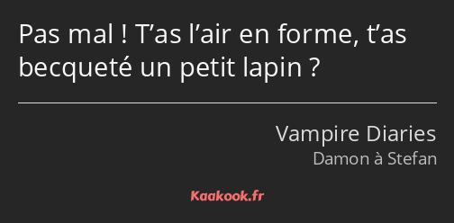 Pas mal ! T’as l’air en forme, t’as becqueté un petit lapin ?