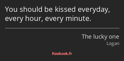 You should be kissed everyday, every hour, every minute.