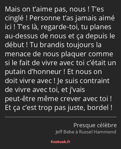 Mais on t’aime pas, nous ! T’es cinglé ! Personne t’as jamais aimé ici ! T’es là, regarde-toi, tu…