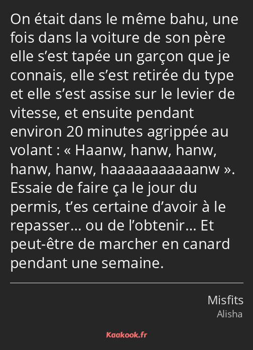 On était dans le même bahu, une fois dans la voiture de son père elle s’est tapée un garçon que je…