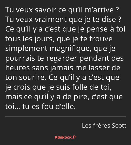 Tu veux savoir ce qu’il m’arrive ? Tu veux vraiment que je te dise ? Ce qu’il y a c’est que je…