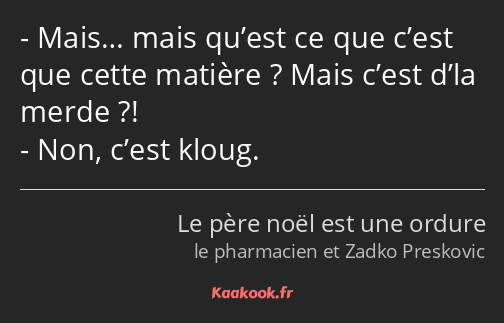 Mais… mais qu’est ce que c’est que cette matière ? Mais c’est d’la merde ?! Non, c’est kloug.